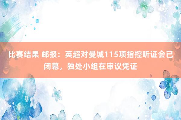 比赛结果 邮报：英超对曼城115项指控听证会已闭幕，独处小组在审议凭证